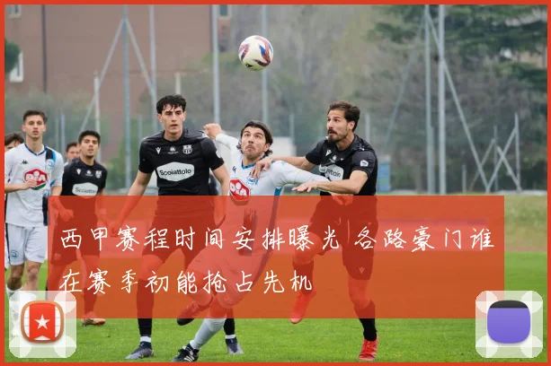 西甲赛程时间安排曝光 各路豪门谁在赛季初能抢占先机